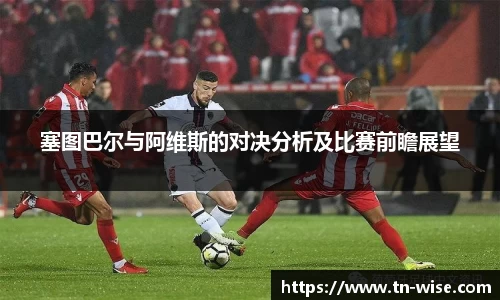 塞图巴尔与阿维斯的对决分析及比赛前瞻展望